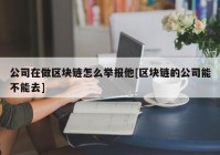 公司在做区块链怎么举报他[区块链的公司能不能去]